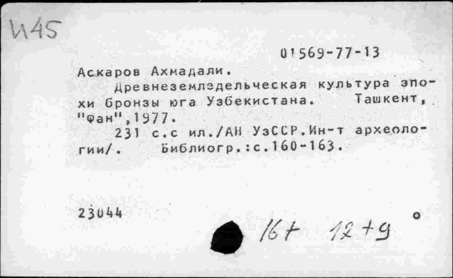 ﻿MS’
О’563-77-13 Аскаров Ахмадали.
Древнеземлздельчес кая культура эпо хи бронзы юга Узбекистана. Ташкент, "Фан",1977.
231 с.с ил./АН УзССР.Ин-т археологии/. Библиогр.: с. 1 60-1 63 .
23044
о